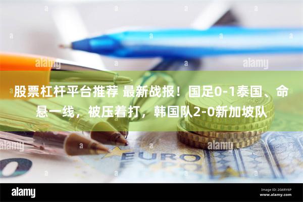 股票杠杆平台推荐 最新战报！国足0-1泰国、命悬一线，被压着打，韩国队2-0新加坡队