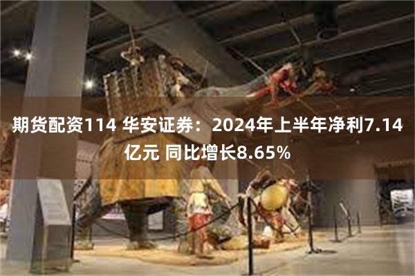 期货配资114 华安证券：2024年上半年净利7.14亿元 同比增长8.65%