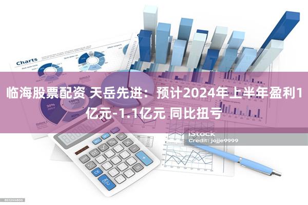 临海股票配资 天岳先进：预计2024年上半年盈利1亿元-1.1亿元 同比扭亏