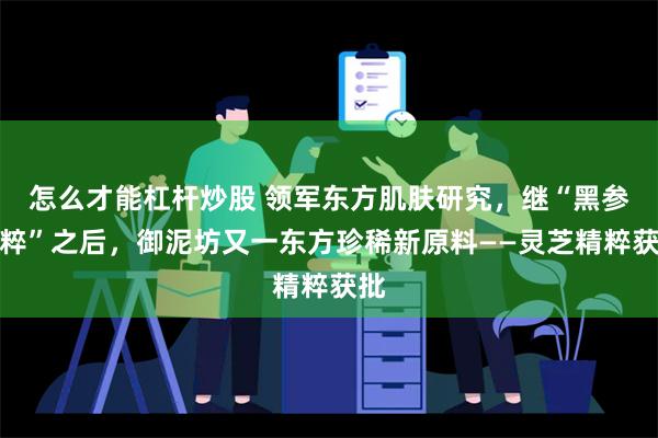 怎么才能杠杆炒股 领军东方肌肤研究，继“黑参精粹”之后，御泥坊又一东方珍稀新原料——灵芝精粹获批