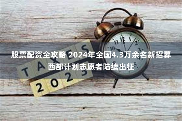 股票配资全攻略 2024年全国4.3万余名新招募西部计划志愿者陆续出征