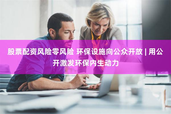 股票配资风险零风险 环保设施向公众开放 | 用公开激发环保内生动力