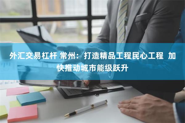 外汇交易杠杆 常州：打造精品工程民心工程  加快推动城市能级跃升