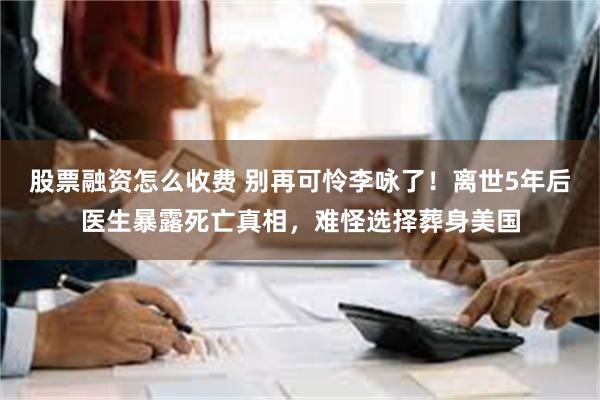 股票融资怎么收费 别再可怜李咏了！离世5年后医生暴露死亡真相，难怪选择葬身美国