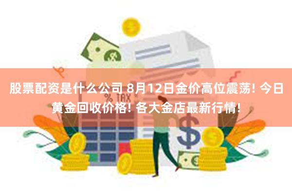 股票配资是什么公司 8月12日金价高位震荡! 今日黄金回收价格! 各大金店最新行情!