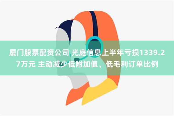 厦门股票配资公司 光庭信息上半年亏损1339.27万元 主动减少低附加值、低毛利订单比例